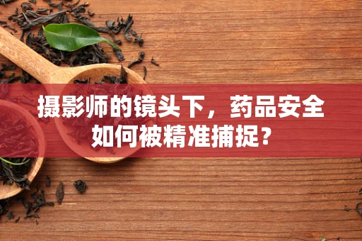 摄影师的镜头下，药品安全如何被精准捕捉？