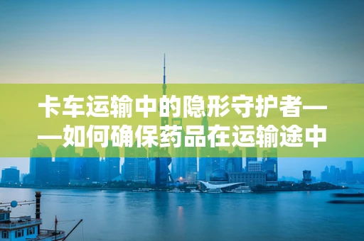 卡车运输中的隐形守护者——如何确保药品在运输途中的安全与合规？