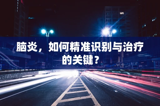 脑炎，如何精准识别与治疗的关键？