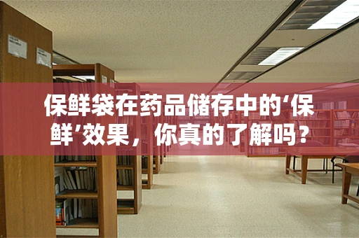 保鲜袋在药品储存中的‘保鲜’效果，你真的了解吗？