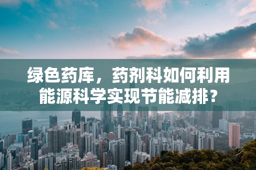 绿色药库，药剂科如何利用能源科学实现节能减排？