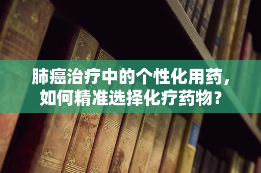 肺癌治疗中的个性化用药，如何精准选择化疗药物？