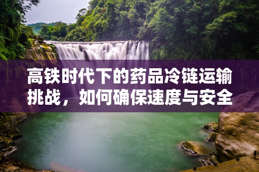 高铁时代下的药品冷链运输挑战，如何确保速度与安全并驾齐驱？