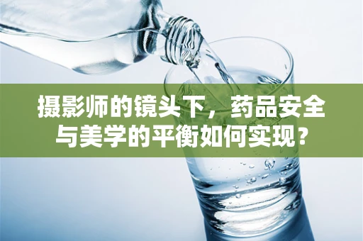 摄影师的镜头下，药品安全与美学的平衡如何实现？