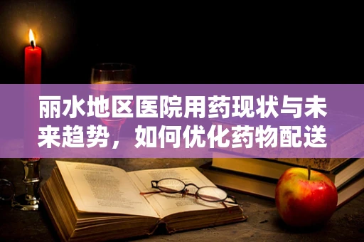 丽水地区医院用药现状与未来趋势，如何优化药物配送体系？