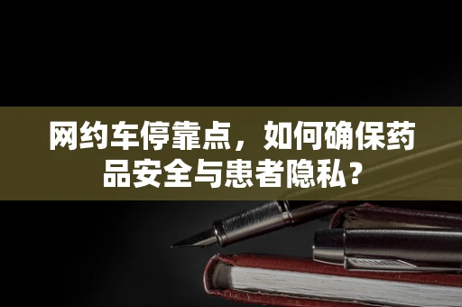 网约车停靠点，如何确保药品安全与患者隐私？