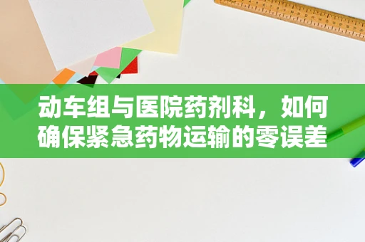 动车组与医院药剂科，如何确保紧急药物运输的零误差？