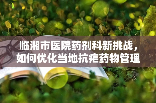 临湘市医院药剂科新挑战，如何优化当地抗疟药物管理？