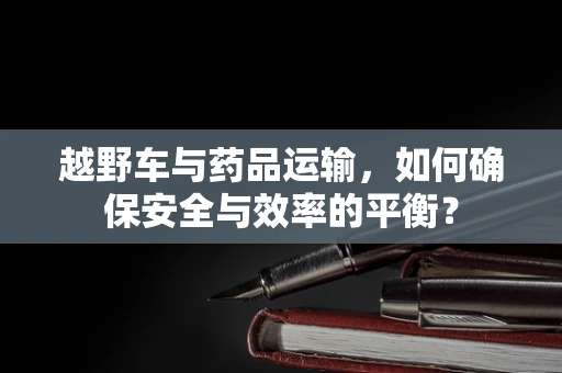 越野车与药品运输，如何确保安全与效率的平衡？