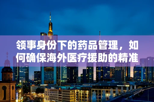 领事身份下的药品管理，如何确保海外医疗援助的精准与安全？