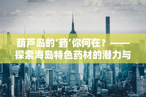 葫芦岛的‘药’你何在？——探索海岛特色药材的潜力与挑战