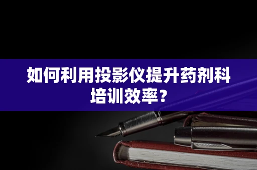 如何利用投影仪提升药剂科培训效率？