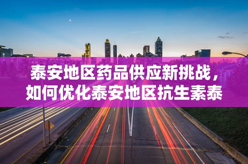 泰安地区药品供应新挑战，如何优化泰安地区抗生素泰洛西林的库存管理？