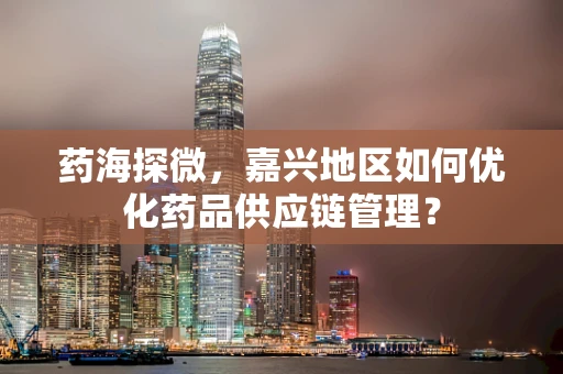 药海探微，嘉兴地区如何优化药品供应链管理？