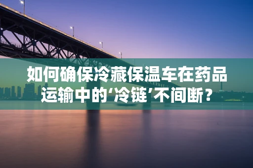 如何确保冷藏保温车在药品运输中的‘冷链’不间断？