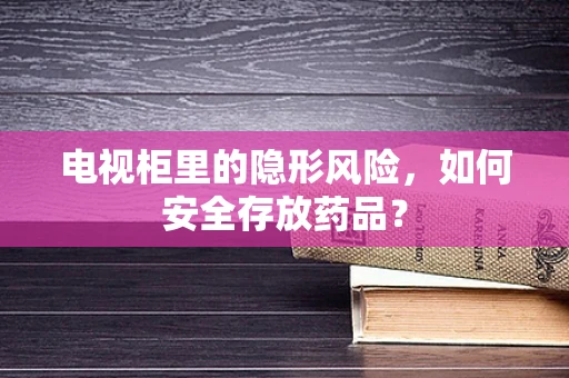 电视柜里的隐形风险，如何安全存放药品？