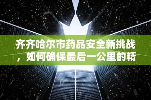 齐齐哈尔市药品安全新挑战，如何确保最后一公里的精准用药？