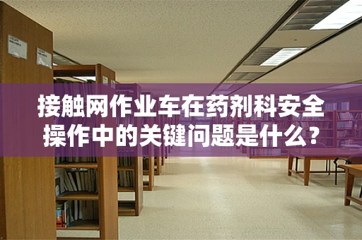 接触网作业车在药剂科安全操作中的关键问题是什么？