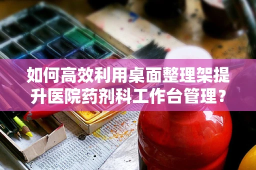 如何高效利用桌面整理架提升医院药剂科工作台管理？