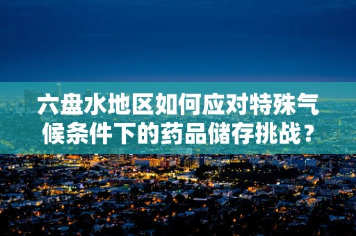 六盘水地区如何应对特殊气候条件下的药品储存挑战？