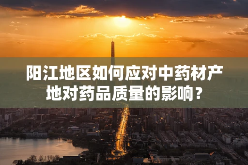 阳江地区如何应对中药材产地对药品质量的影响？