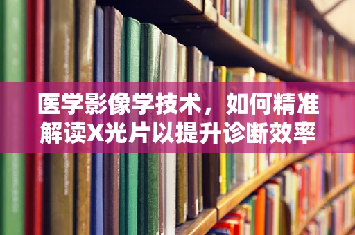 医学影像学技术，如何精准解读X光片以提升诊断效率？