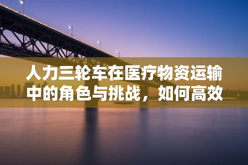 人力三轮车在医疗物资运输中的角色与挑战，如何高效利用？