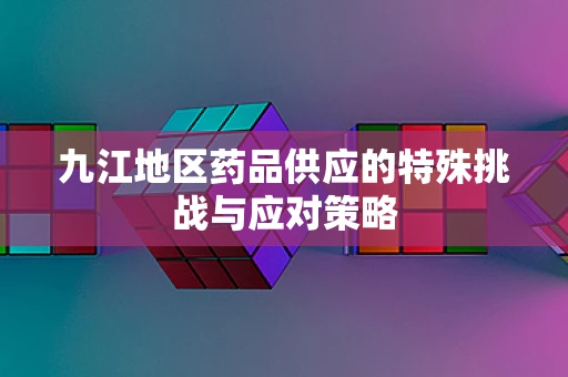 九江地区药品供应的特殊挑战与应对策略