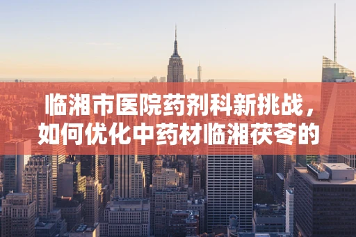 临湘市医院药剂科新挑战，如何优化中药材临湘茯苓的储存与配药流程？