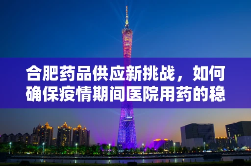 合肥药品供应新挑战，如何确保疫情期间医院用药的稳定与高效？