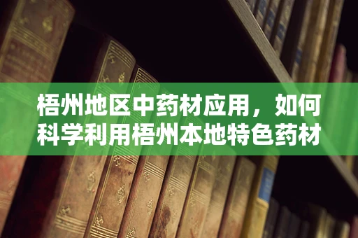 梧州地区中药材应用，如何科学利用梧州本地特色药材提升疗效？