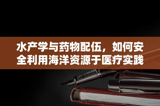 水产学与药物配伍，如何安全利用海洋资源于医疗实践？