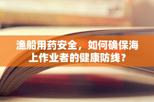 渔船用药安全，如何确保海上作业者的健康防线？