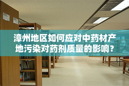 漳州地区如何应对中药材产地污染对药剂质量的影响？