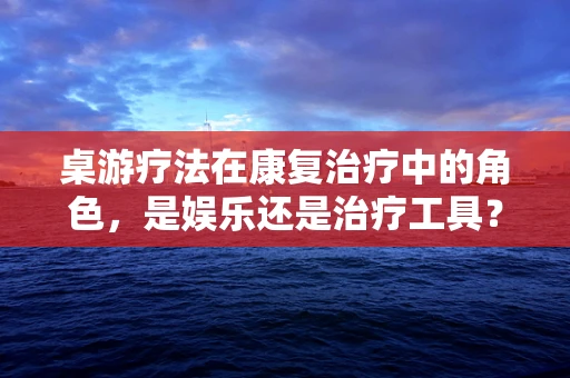 桌游疗法在康复治疗中的角色，是娱乐还是治疗工具？