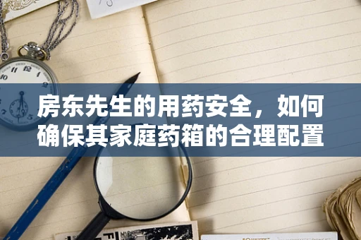 房东先生的用药安全，如何确保其家庭药箱的合理配置与安全使用？