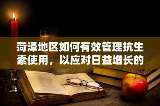 菏泽地区如何有效管理抗生素使用，以应对日益增长的耐药性问题？