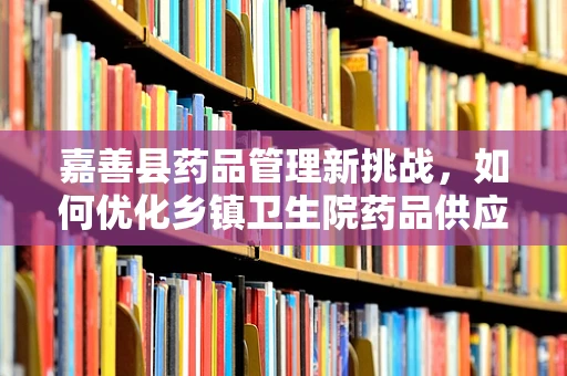 嘉善县药品管理新挑战，如何优化乡镇卫生院药品供应与储存？