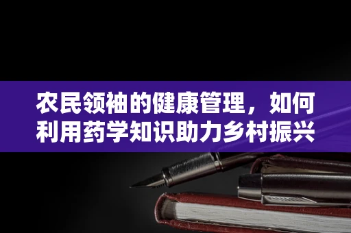 农民领袖的健康管理，如何利用药学知识助力乡村振兴？