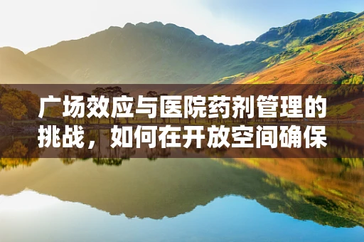 广场效应与医院药剂管理的挑战，如何在开放空间确保用药安全？