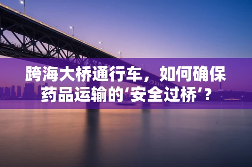 跨海大桥通行车，如何确保药品运输的‘安全过桥’？