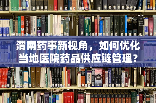 渭南药事新视角，如何优化当地医院药品供应链管理？