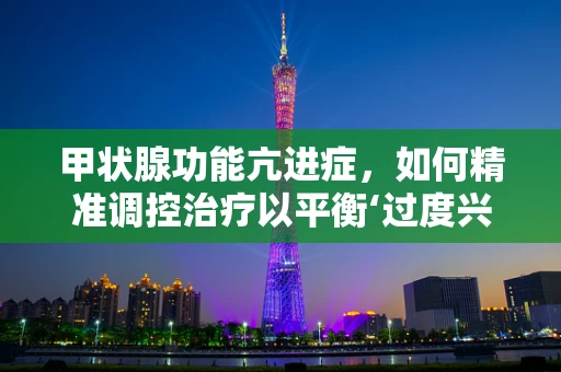 甲状腺功能亢进症，如何精准调控治疗以平衡‘过度兴奋’的甲状腺？