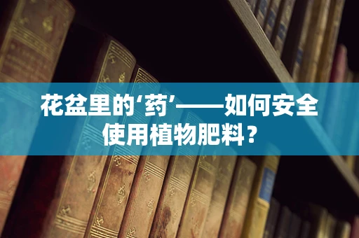 花盆里的‘药’——如何安全使用植物肥料？