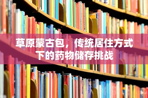 草原蒙古包，传统居住方式下的药物储存挑战