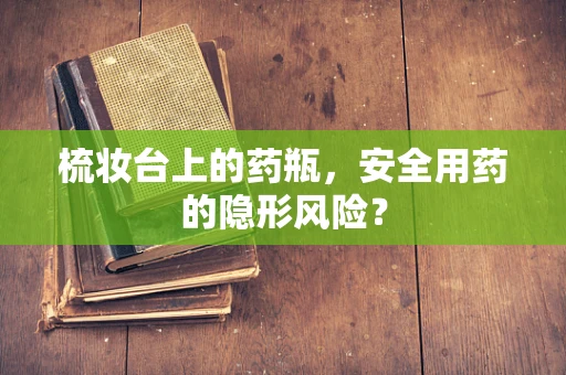 梳妆台上的药瓶，安全用药的隐形风险？