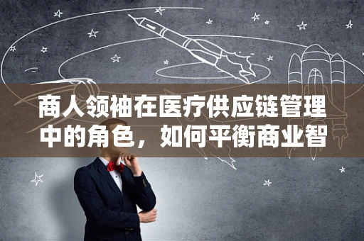 商人领袖在医疗供应链管理中的角色，如何平衡商业智慧与医疗伦理？