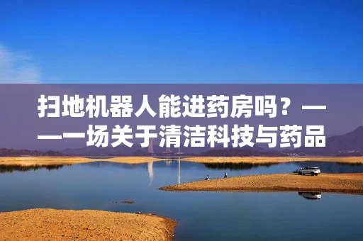 扫地机器人能进药房吗？——一场关于清洁科技与药品安全的对话