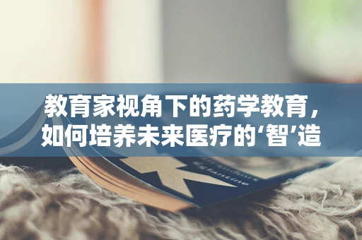 教育家视角下的药学教育，如何培养未来医疗的‘智’造者？