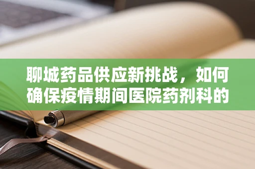 聊城药品供应新挑战，如何确保疫情期间医院药剂科的稳定供给？